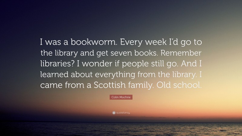 Colin Mochrie Quote: “I was a bookworm. Every week I’d go to the library and get seven books. Remember libraries? I wonder if people still go. And I learned about everything from the library. I came from a Scottish family. Old school.”