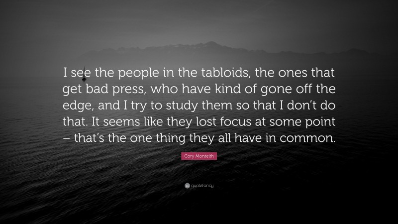 Cory Monteith Quote: “I see the people in the tabloids, the ones that get bad press, who have kind of gone off the edge, and I try to study them so that I don’t do that. It seems like they lost focus at some point – that’s the one thing they all have in common.”