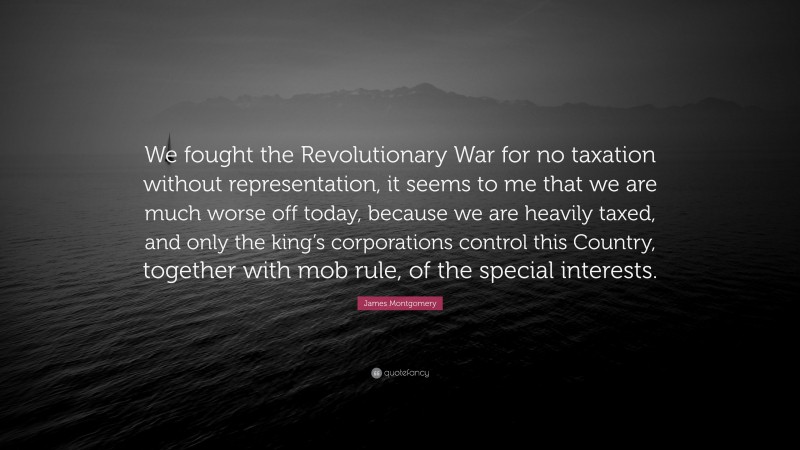 James Montgomery Quote: “We fought the Revolutionary War for no taxation without representation, it seems to me that we are much worse off today, because we are heavily taxed, and only the king’s corporations control this Country, together with mob rule, of the special interests.”