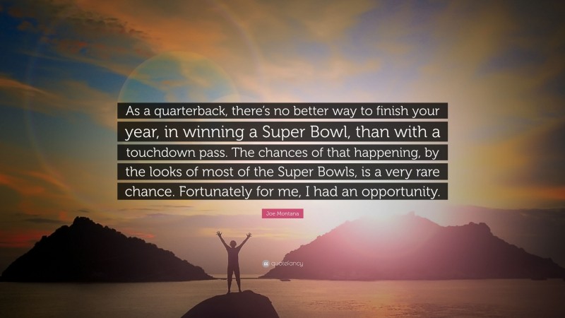 Joe Montana Quote: “As a quarterback, there’s no better way to finish your year, in winning a Super Bowl, than with a touchdown pass. The chances of that happening, by the looks of most of the Super Bowls, is a very rare chance. Fortunately for me, I had an opportunity.”