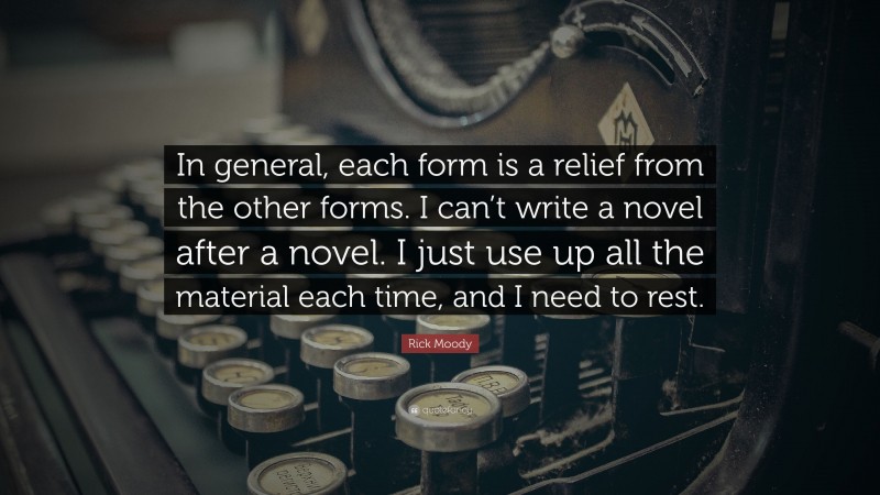 Rick Moody Quote: “In general, each form is a relief from the other forms. I can’t write a novel after a novel. I just use up all the material each time, and I need to rest.”