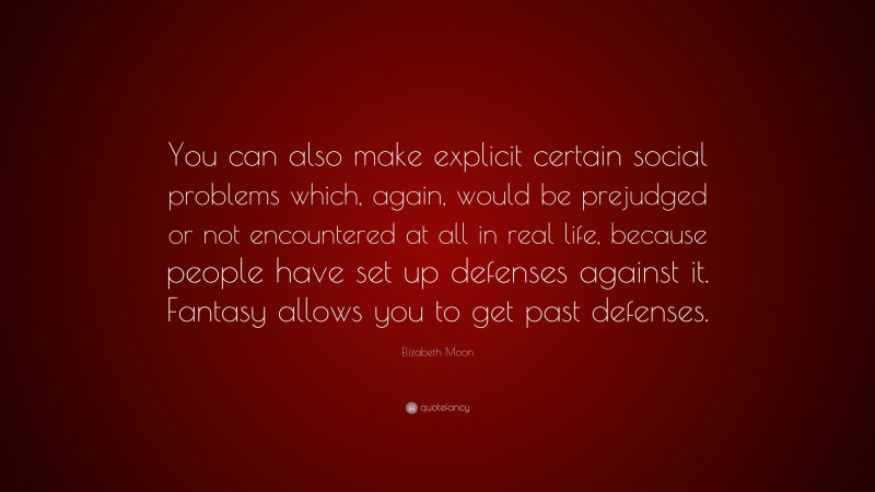 Elizabeth Moon Quote: “You can also make explicit certain social problems which, again, would be prejudged or not encountered at all in real life, because people have set up defenses against it. Fantasy allows you to get past defenses.”