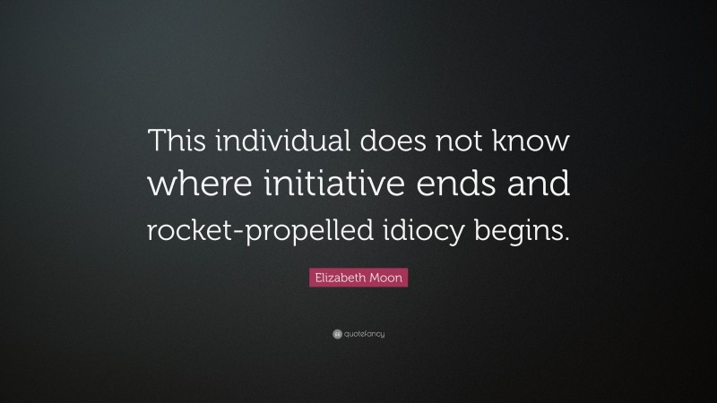 Elizabeth Moon Quote: “This individual does not know where initiative ends and rocket-propelled idiocy begins.”