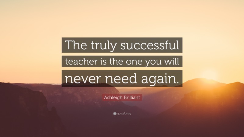 Ashleigh Brilliant Quote: “The truly successful teacher is the one you will never need again.”