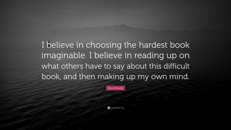 Rick Moody Quote: “I believe in choosing the hardest book imaginable. I believe in reading up on what others have to say about this difficult book, and then making up my own mind.”