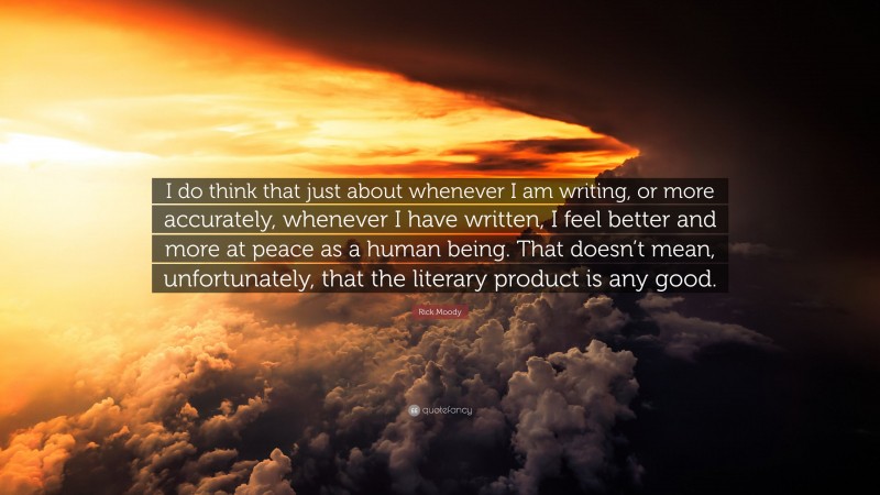 Rick Moody Quote: “I do think that just about whenever I am writing, or more accurately, whenever I have written, I feel better and more at peace as a human being. That doesn’t mean, unfortunately, that the literary product is any good.”