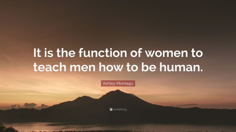 Ashley Montagu Quote: “It is the function of women to teach men how to be human.”