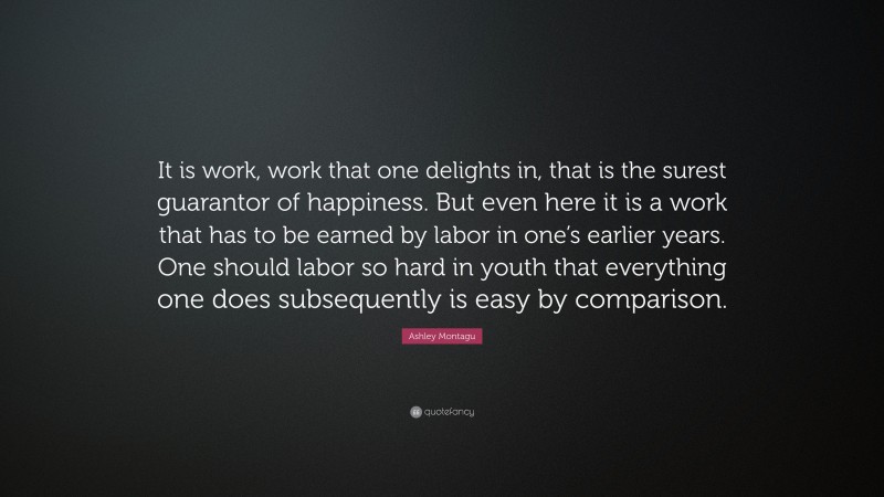 Ashley Montagu Quote: “It is work, work that one delights in, that is the surest guarantor of happiness. But even here it is a work that has to be earned by labor in one’s earlier years. One should labor so hard in youth that everything one does subsequently is easy by comparison.”