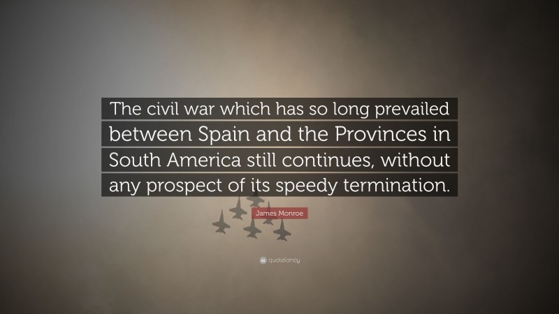 James Monroe Quote: “The civil war which has so long prevailed between Spain and the Provinces in South America still continues, without any prospect of its speedy termination.”