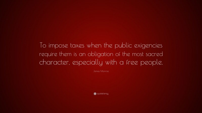 James Monroe Quote: “To impose taxes when the public exigencies require them is an obligation of the most sacred character, especially with a free people.”
