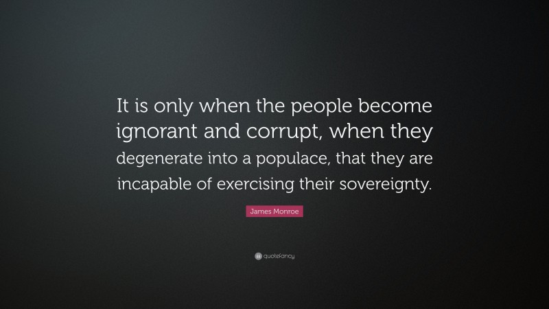 James Monroe Quote: “It is only when the people become ignorant and corrupt, when they degenerate into a populace, that they are incapable of exercising their sovereignty.”