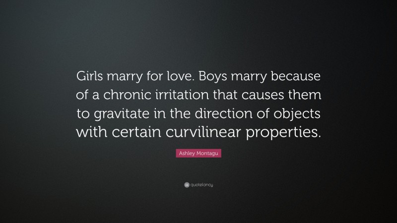 Ashley Montagu Quote: “Girls marry for love. Boys marry because of a chronic irritation that causes them to gravitate in the direction of objects with certain curvilinear properties.”