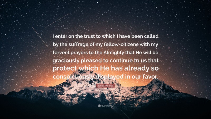 James Monroe Quote: “I enter on the trust to which I have been called by the suffrage of my fellow-citizens with my fervent prayers to the Almighty that He will be graciously pleased to continue to us that protect which He has already so conspicuously displayed in our favor.”