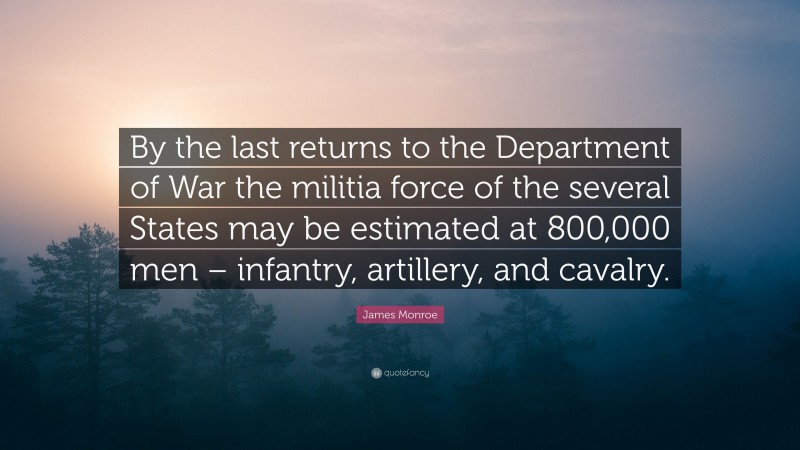 James Monroe Quote: “By the last returns to the Department of War the militia force of the several States may be estimated at 800,000 men – infantry, artillery, and cavalry.”