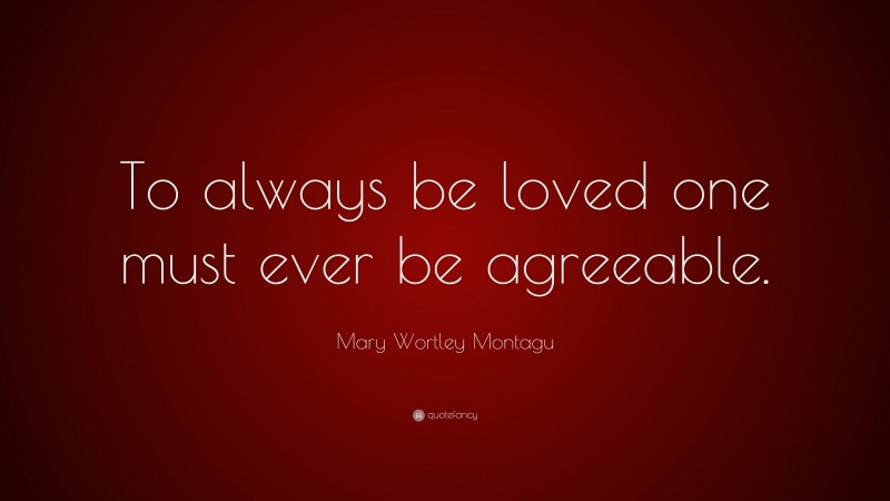 Mary Wortley Montagu Quote: “To always be loved one must ever be agreeable.”