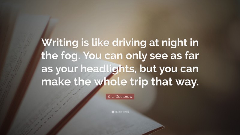 E. L. Doctorow Quote: “Writing is like driving at night in the fog. You can only see as far as your headlights, but you can make the whole trip that way.”
