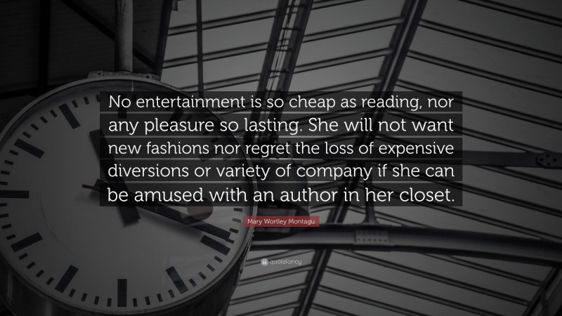 Mary Wortley Montagu Quote: “No entertainment is so cheap as reading, nor any pleasure so lasting. She will not want new fashions nor regret the loss of expensive diversions or variety of company if she can be amused with an author in her closet.”