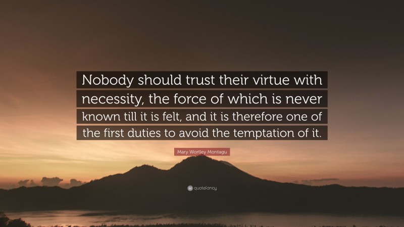 Mary Wortley Montagu Quote: “Nobody should trust their virtue with necessity, the force of which is never known till it is felt, and it is therefore one of the first duties to avoid the temptation of it.”