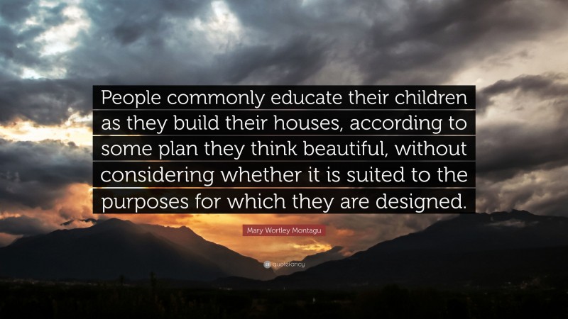 Mary Wortley Montagu Quote: “People commonly educate their children as they build their houses, according to some plan they think beautiful, without considering whether it is suited to the purposes for which they are designed.”