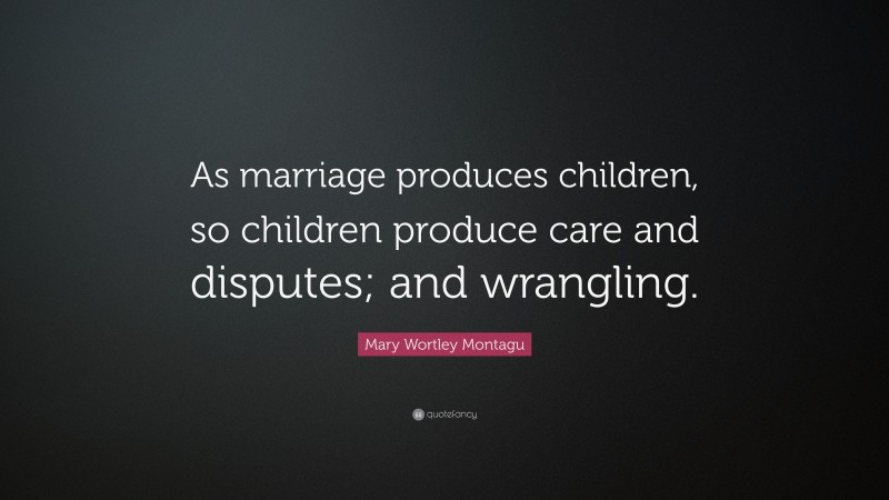 Mary Wortley Montagu Quote: “As marriage produces children, so children produce care and disputes; and wrangling.”
