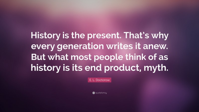 E. L. Doctorow Quote: “History is the present. That’s why every generation writes it anew. But what most people think of as history is its end product, myth.”