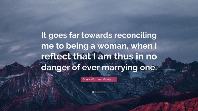 Mary Wortley Montagu Quote: “It goes far towards reconciling me to being a woman, when I reflect that I am thus in no danger of ever marrying one.”