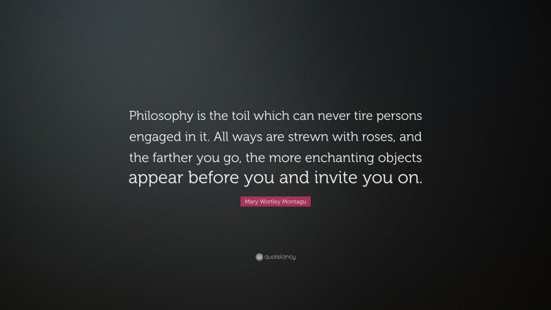 Mary Wortley Montagu Quote: “Philosophy is the toil which can never tire persons engaged in it. All ways are strewn with roses, and the farther you go, the more enchanting objects appear before you and invite you on.”