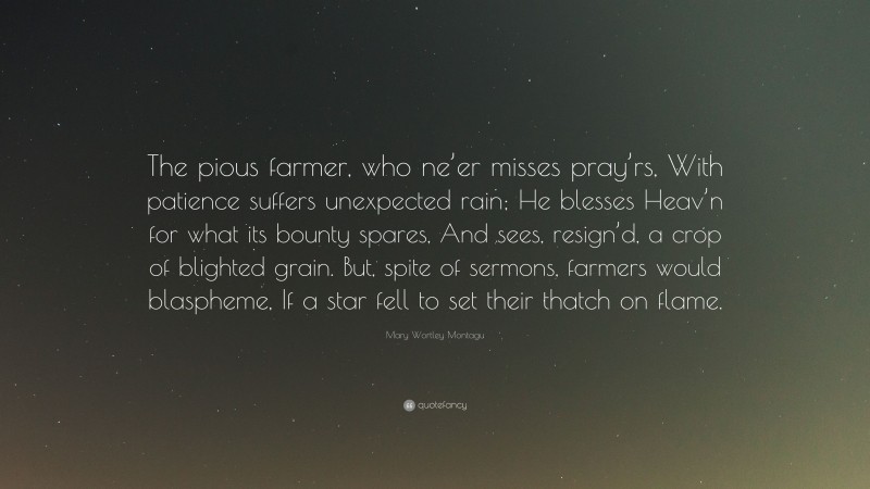 Mary Wortley Montagu Quote: “The pious farmer, who ne’er misses pray’rs, With patience suffers unexpected rain; He blesses Heav’n for what its bounty spares, And sees, resign’d, a crop of blighted grain. But, spite of sermons, farmers would blaspheme, If a star fell to set their thatch on flame.”