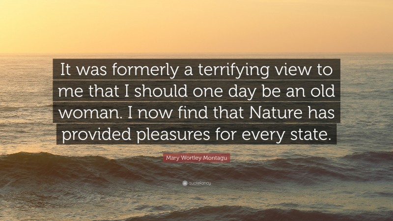 Mary Wortley Montagu Quote: “It was formerly a terrifying view to me that I should one day be an old woman. I now find that Nature has provided pleasures for every state.”