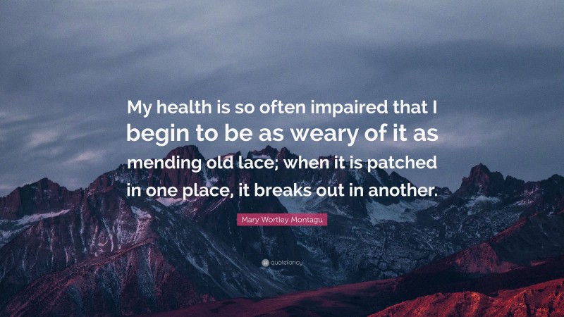 Mary Wortley Montagu Quote: “My health is so often impaired that I begin to be as weary of it as mending old lace; when it is patched in one place, it breaks out in another.”