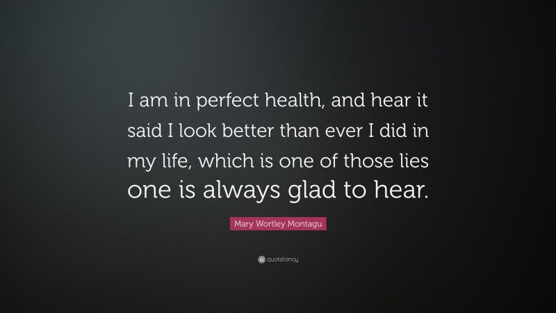 Mary Wortley Montagu Quote: “I am in perfect health, and hear it said I look better than ever I did in my life, which is one of those lies one is always glad to hear.”