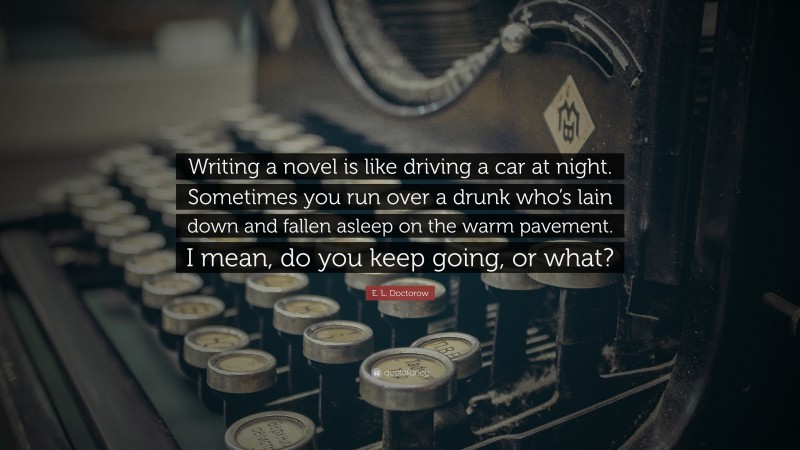 E. L. Doctorow Quote: “Writing a novel is like driving a car at night. Sometimes you run over a drunk who’s lain down and fallen asleep on the warm pavement. I mean, do you keep going, or what?”
