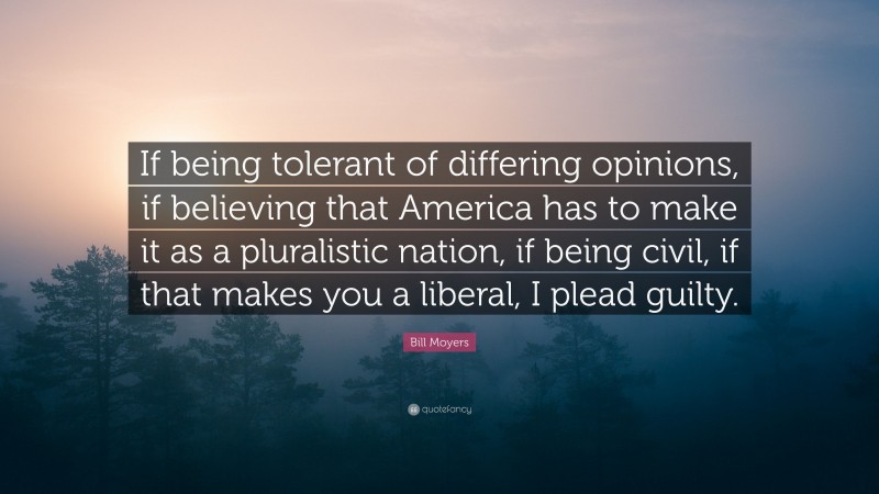 Bill Moyers Quote: “If being tolerant of differing opinions, if believing that America has to make it as a pluralistic nation, if being civil, if that makes you a liberal, I plead guilty.”