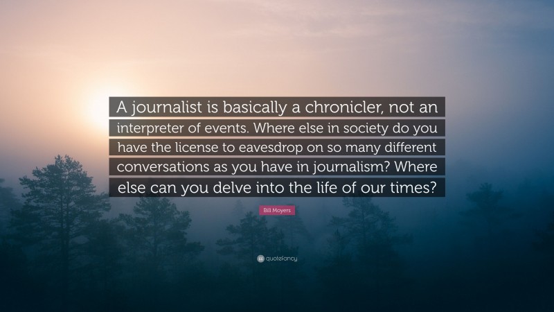 Bill Moyers Quote: “A journalist is basically a chronicler, not an interpreter of events. Where else in society do you have the license to eavesdrop on so many different conversations as you have in journalism? Where else can you delve into the life of our times?”