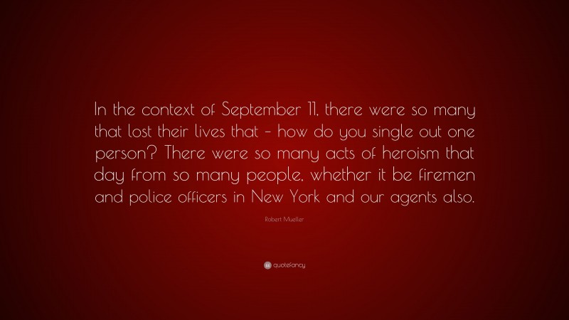 Robert Mueller Quote: “In the context of September 11, there were so many that lost their lives that – how do you single out one person? There were so many acts of heroism that day from so many people, whether it be firemen and police officers in New York and our agents also.”