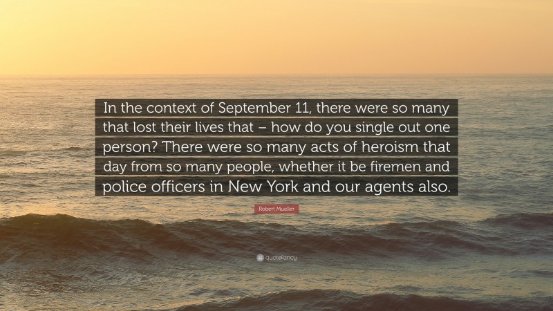 Robert Mueller Quote: “In the context of September 11, there were so many that lost their lives that – how do you single out one person? There were so many acts of heroism that day from so many people, whether it be firemen and police officers in New York and our agents also.”