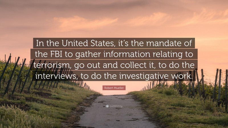 Robert Mueller Quote: “In the United States, it’s the mandate of the FBI to gather information relating to terrorism, go out and collect it, to do the interviews, to do the investigative work.”