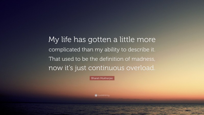 Bharati Mukherjee Quote: “My life has gotten a little more complicated than my ability to describe it. That used to be the definition of madness, now it’s just continuous overload.”