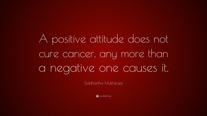 Siddhartha Mukherjee Quote: “A positive attitude does not cure cancer, any more than a negative one causes it.”