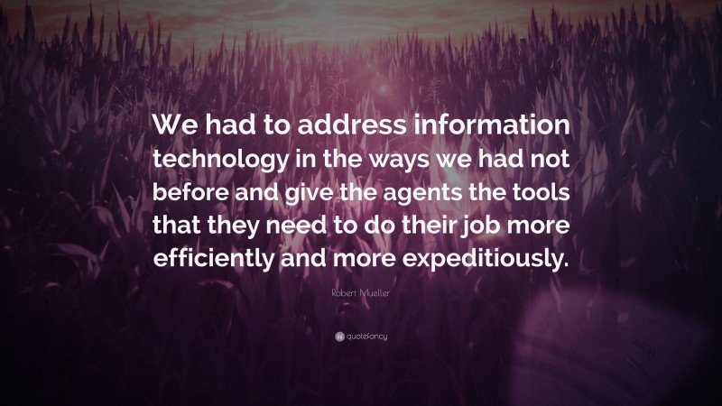 Robert Mueller Quote: “We had to address information technology in the ways we had not before and give the agents the tools that they need to do their job more efficiently and more expeditiously.”