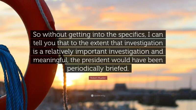 Robert Mueller Quote: “So without getting into the specifics, I can tell you that to the extent that investigation is a relatively important investigation and meaningful, the president would have been periodically briefed.”