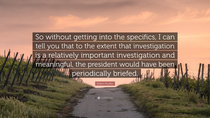 Robert Mueller Quote: “So without getting into the specifics, I can tell you that to the extent that investigation is a relatively important investigation and meaningful, the president would have been periodically briefed.”