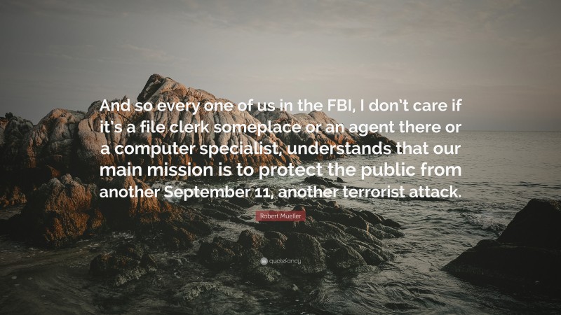 Robert Mueller Quote: “And so every one of us in the FBI, I don’t care if it’s a file clerk someplace or an agent there or a computer specialist, understands that our main mission is to protect the public from another September 11, another terrorist attack.”