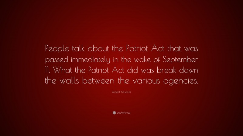 Robert Mueller Quote: “People talk about the Patriot Act that was passed immediately in the wake of September 11. What the Patriot Act did was break down the walls between the various agencies.”