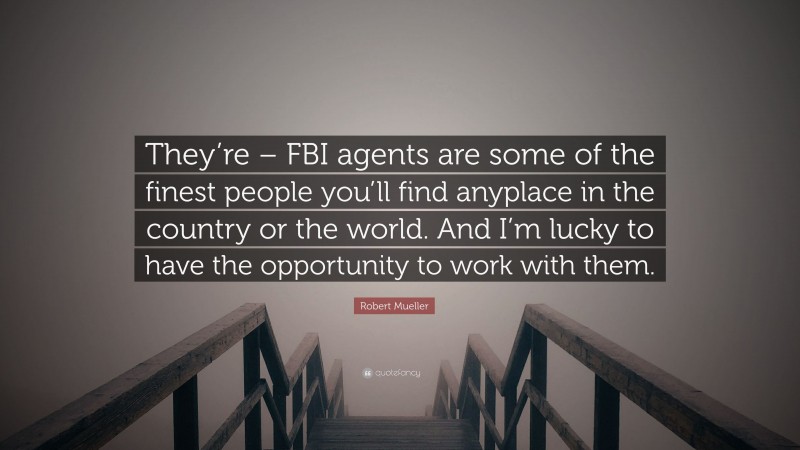 Robert Mueller Quote: “They’re – FBI agents are some of the finest people you’ll find anyplace in the country or the world. And I’m lucky to have the opportunity to work with them.”