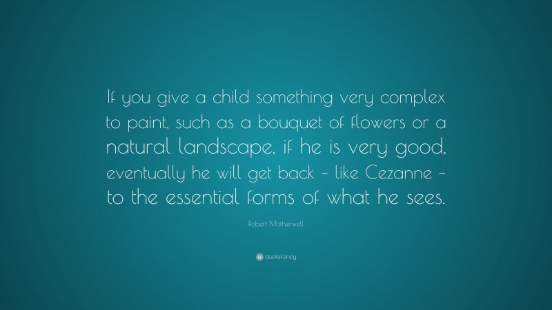 Robert Motherwell Quote: “If you give a child something very complex to paint, such as a bouquet of flowers or a natural landscape, if he is very good, eventually he will get back – like Cezanne – to the essential forms of what he sees.”