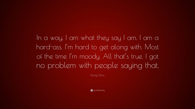 Randy Moss Quote: “In a way, I am what they say I am. I am a hard-ass. I’m hard to get along with. Most of the time I’m moody. All that’s true. I got no problem with people saying that.”