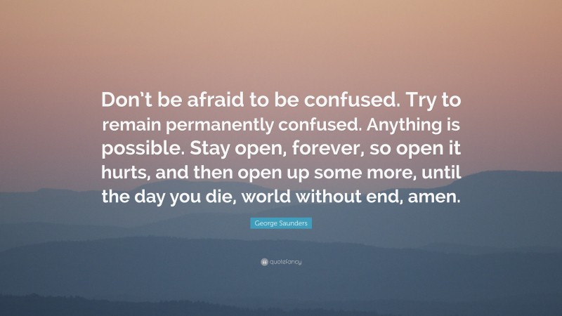 George Saunders Quote: “Don’t be afraid to be confused. Try to remain permanently confused. Anything is possible. Stay open, forever, so open it hurts, and then open up some more, until the day you die, world without end, amen.”
