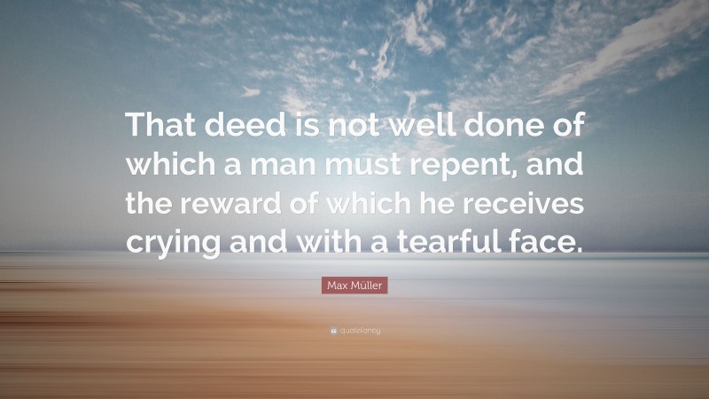 Max Müller Quote: “That deed is not well done of which a man must repent, and the reward of which he receives crying and with a tearful face.”