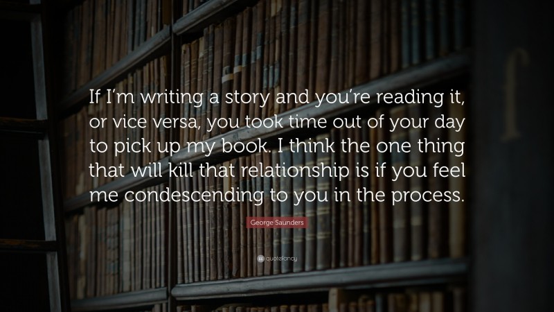 George Saunders Quote: “If I’m writing a story and you’re reading it, or vice versa, you took time out of your day to pick up my book. I think the one thing that will kill that relationship is if you feel me condescending to you in the process.”